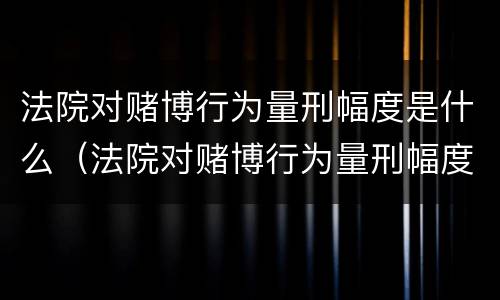 法院对赌博行为量刑幅度是什么（法院对赌博行为量刑幅度是什么标准）