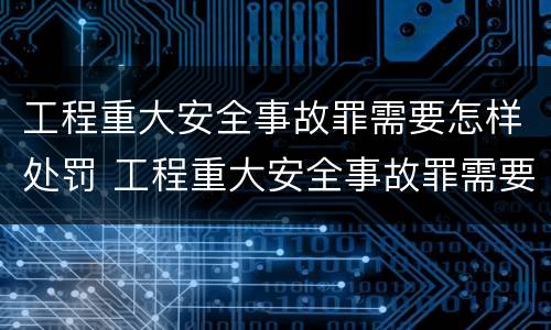 工程重大安全事故罪需要怎样处罚 工程重大安全事故罪需要怎样处罚呢