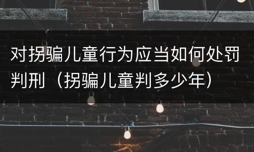对拐骗儿童行为应当如何处罚判刑（拐骗儿童判多少年）
