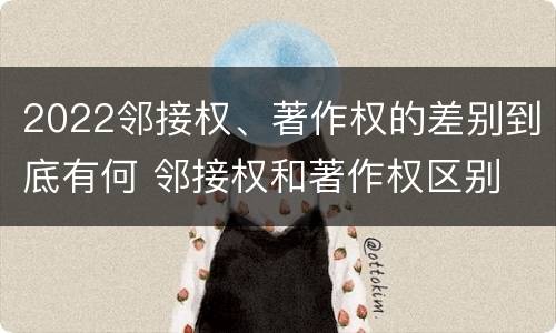 2022邻接权、著作权的差别到底有何 邻接权和著作权区别