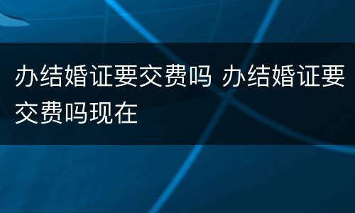 办结婚证要交费吗 办结婚证要交费吗现在
