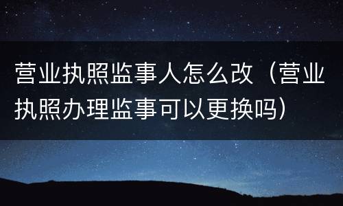 营业执照监事人怎么改（营业执照办理监事可以更换吗）