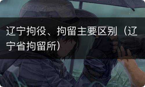 辽宁拘役、拘留主要区别（辽宁省拘留所）