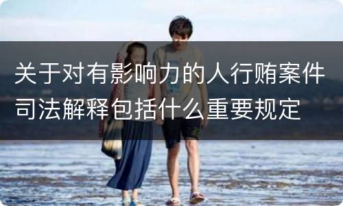 关于对有影响力的人行贿案件司法解释包括什么重要规定