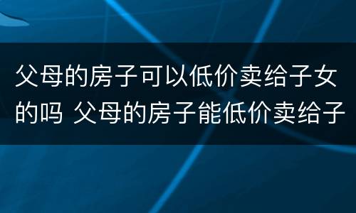 父母的房子可以低价卖给子女的吗 父母的房子能低价卖给子女吗