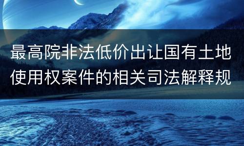 最高院非法低价出让国有土地使用权案件的相关司法解释规定有哪些主要内容