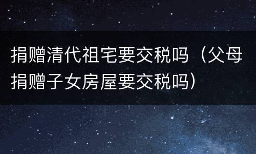捐赠清代祖宅要交税吗（父母捐赠子女房屋要交税吗）