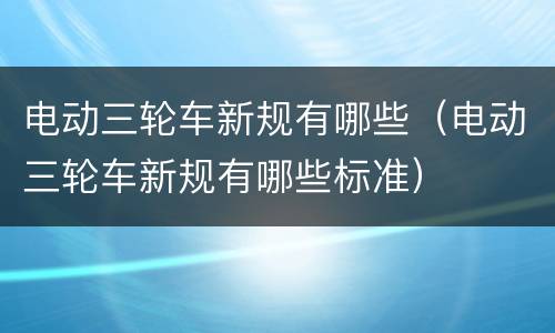 电动三轮车新规有哪些（电动三轮车新规有哪些标准）