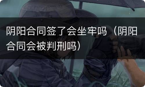 阴阳合同签了会坐牢吗（阴阳合同会被判刑吗）