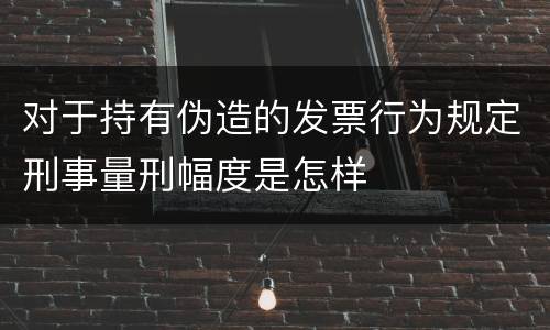 对于持有伪造的发票行为规定刑事量刑幅度是怎样