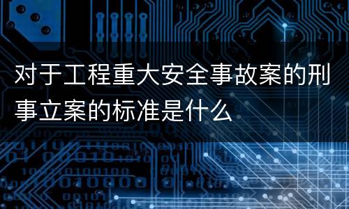 对于工程重大安全事故案的刑事立案的标准是什么