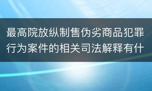 最高院放纵制售伪劣商品犯罪行为案件的相关司法解释有什么重要规定
