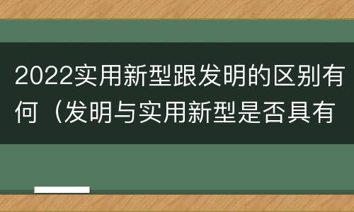 2022实用新型跟发明的区别有何（发明与实用新型是否具有实用性）