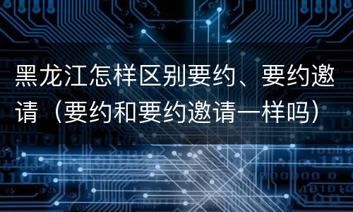 黑龙江怎样区别要约、要约邀请（要约和要约邀请一样吗）