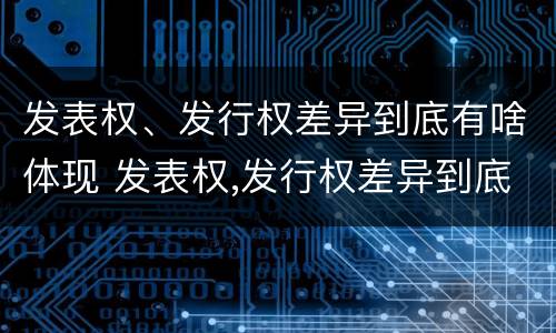 发表权、发行权差异到底有啥体现 发表权,发行权差异到底有啥体现呢
