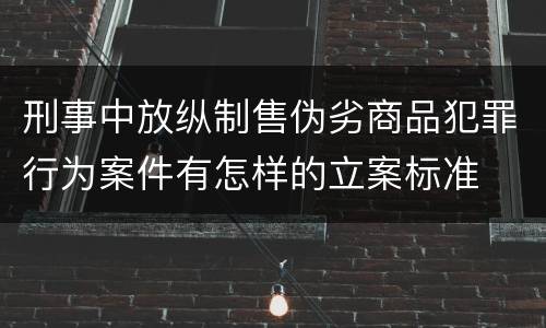 刑事中放纵制售伪劣商品犯罪行为案件有怎样的立案标准
