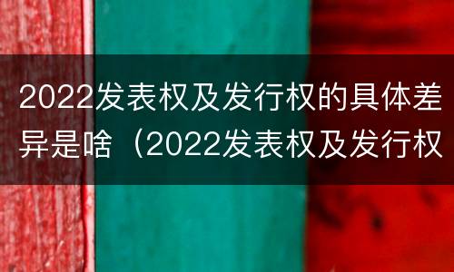 2022发表权及发行权的具体差异是啥（2022发表权及发行权的具体差异是啥）