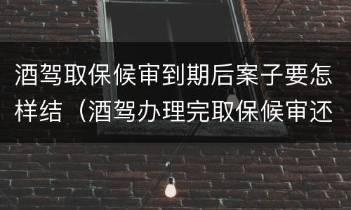 酒驾取保候审到期后案子要怎样结（酒驾办理完取保候审还有什么事吗?）
