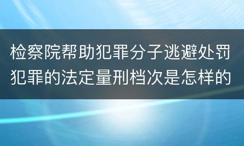 检察院帮助犯罪分子逃避处罚犯罪的法定量刑档次是怎样的