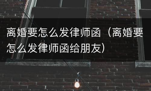 离婚要怎么发律师函（离婚要怎么发律师函给朋友）
