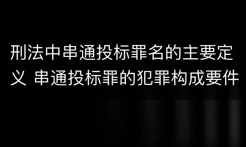 刑法中串通投标罪名的主要定义 串通投标罪的犯罪构成要件