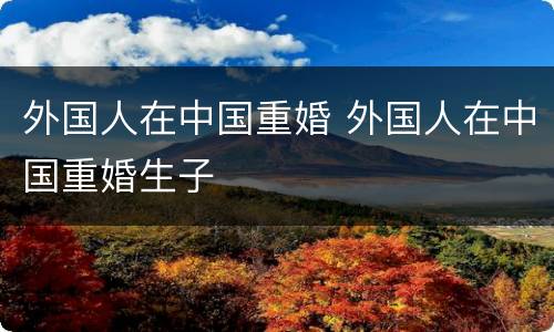 外国人在中国重婚 外国人在中国重婚生子