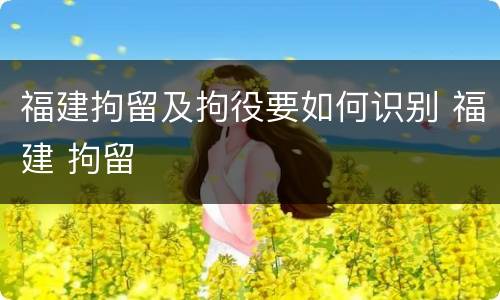 福建拘留及拘役要如何识别 福建 拘留