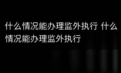什么情况能办理监外执行 什么情况能办理监外执行