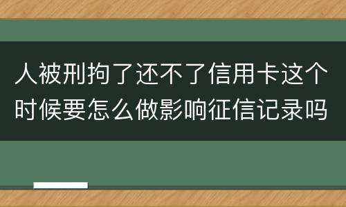 人被刑拘了还不了信用卡这个时候要怎么做影响征信记录吗