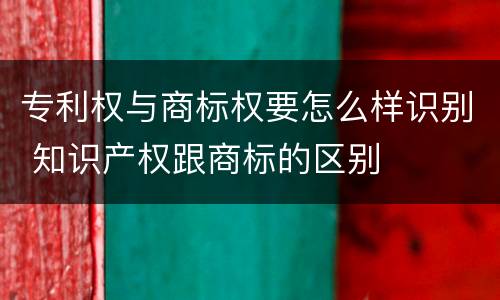 专利权与商标权要怎么样识别 知识产权跟商标的区别