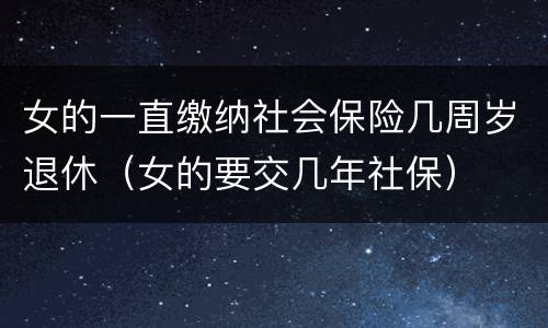女的一直缴纳社会保险几周岁退休（女的要交几年社保）