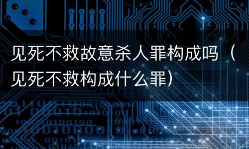见死不救故意杀人罪构成吗（见死不救构成什么罪）