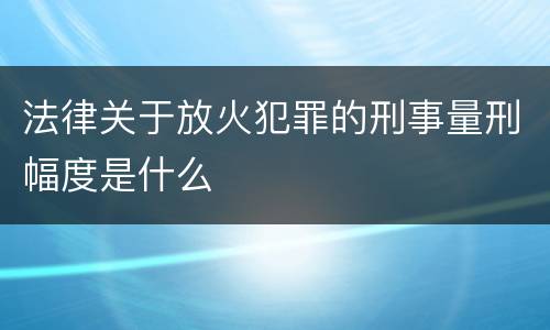 法律关于放火犯罪的刑事量刑幅度是什么