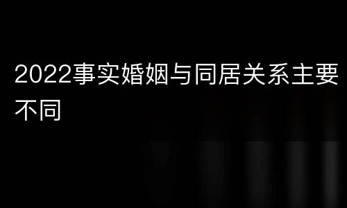 2022事实婚姻与同居关系主要不同