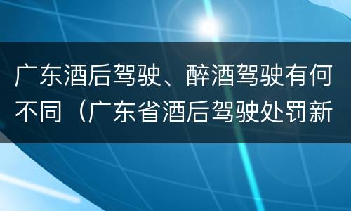 广东酒后驾驶、醉酒驾驶有何不同（广东省酒后驾驶处罚新标准）