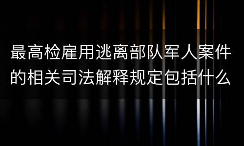 最高检雇用逃离部队军人案件的相关司法解释规定包括什么主要内容