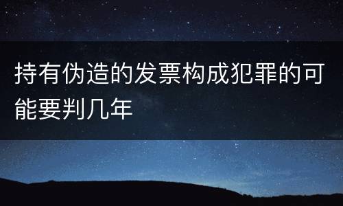 持有伪造的发票构成犯罪的可能要判几年