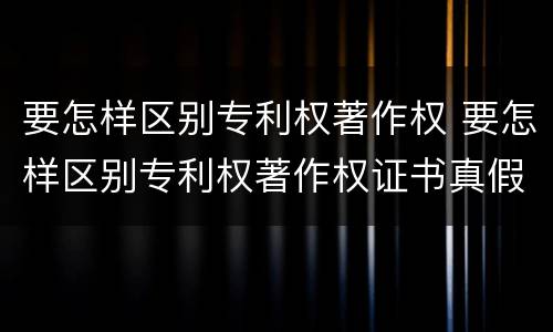 要怎样区别专利权著作权 要怎样区别专利权著作权证书真假