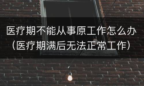 医疗期不能从事原工作怎么办（医疗期满后无法正常工作）
