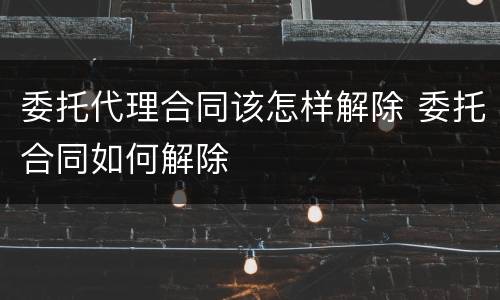 委托代理合同该怎样解除 委托合同如何解除