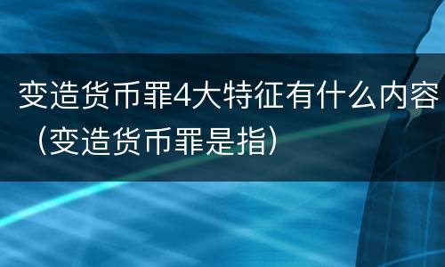 变造货币罪4大特征有什么内容（变造货币罪是指）