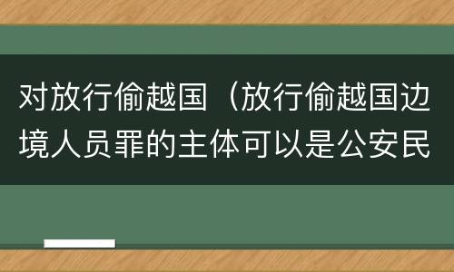 对放行偷越国（放行偷越国边境人员罪的主体可以是公安民警吗）