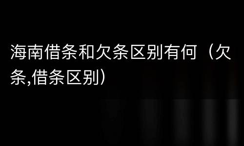 海南借条和欠条区别有何（欠条,借条区别）