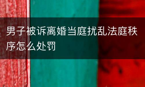 男子被诉离婚当庭扰乱法庭秩序怎么处罚