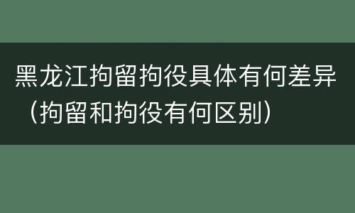 黑龙江拘留拘役具体有何差异（拘留和拘役有何区别）