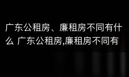 广东公租房、廉租房不同有什么 广东公租房,廉租房不同有什么区别