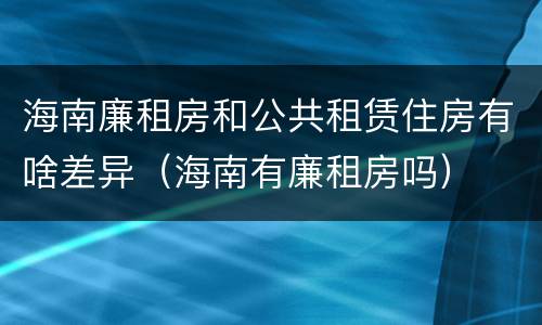 海南廉租房和公共租赁住房有啥差异（海南有廉租房吗）