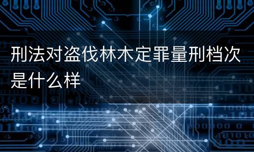 刑法对盗伐林木定罪量刑档次是什么样