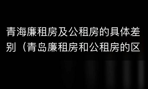 青海廉租房及公租房的具体差别（青岛廉租房和公租房的区别）