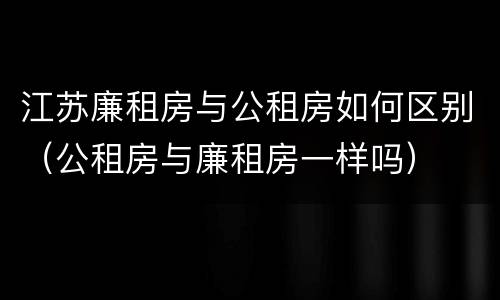 江苏廉租房与公租房如何区别（公租房与廉租房一样吗）